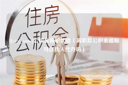 长垣公积金离职代提（离职后公积金提取可以找人代办吗）