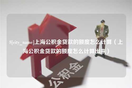 长垣上海公积金贷款的额度怎么计算（上海公积金贷款的额度怎么计算出来）